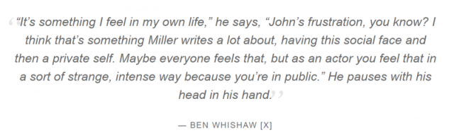 It’s something I feel in my own life,” he says, “John’s frustration, you know? I think that’s something Miller writes a lot about, having this social face and then a private self. Maybe everyone feels that, but as an actor you feel that in a sort of stran